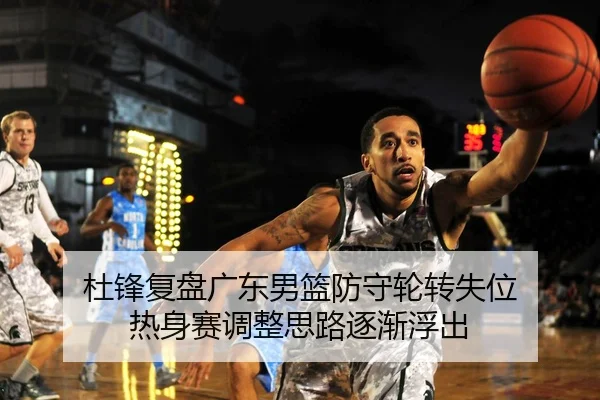 杜锋复盘广东男篮防守轮转失位 热身赛调整思路逐渐浮出